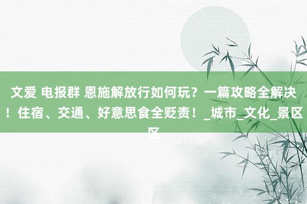文爱 电报群 恩施解放行如何玩？一篇攻略全解决！住宿、交通、好意思食全贬责！_城市_文化_景区