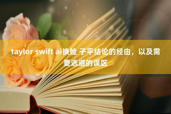 taylor swift ai换脸 子平结论的经由，以及需要逃避的误区