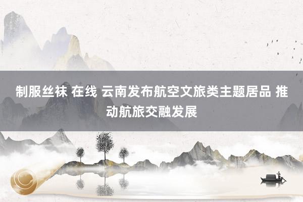 制服丝袜 在线 云南发布航空文旅类主题居品 推动航旅交融发展