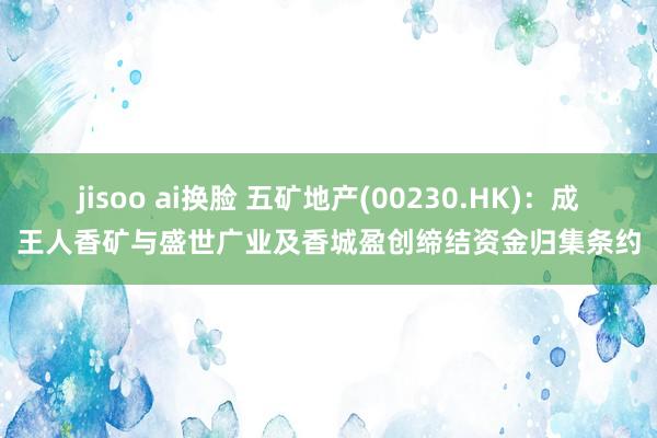 jisoo ai换脸 五矿地产(00230.HK)：成王人香矿与盛世广业及香城盈创缔结资金归集条约