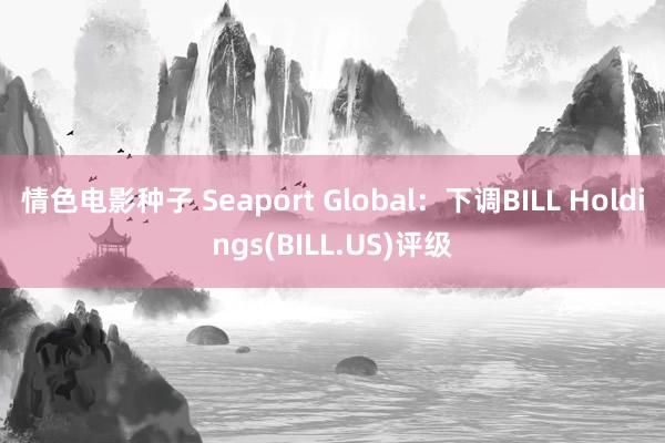 情色电影种子 Seaport Global：下调BILL Holdings(BILL.US)评级
