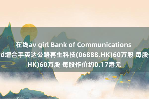 在线av girl Bank of Communications Trustee Limited增合手英达公路再生科技(06888.HK)60万股 每股作价约0.17港元