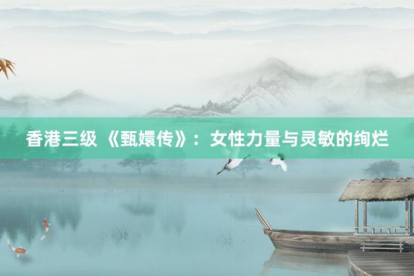 香港三级 《甄嬛传》：女性力量与灵敏的绚烂