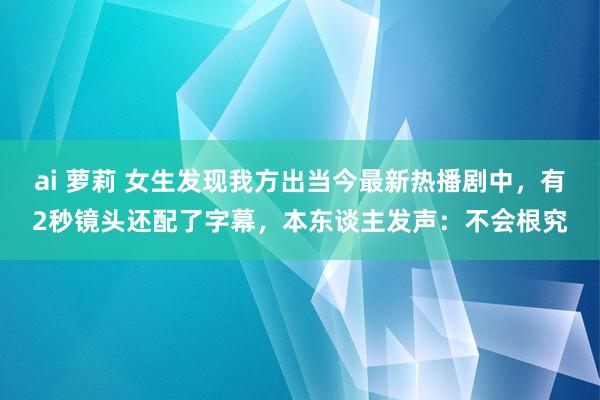 ai 萝莉 女生发现我方出当今最新热播剧中，有2秒镜头还配了字幕，本东谈主发声：不会根究