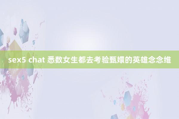 sex5 chat 悉数女生都去考验甄嬛的英雄念念维
