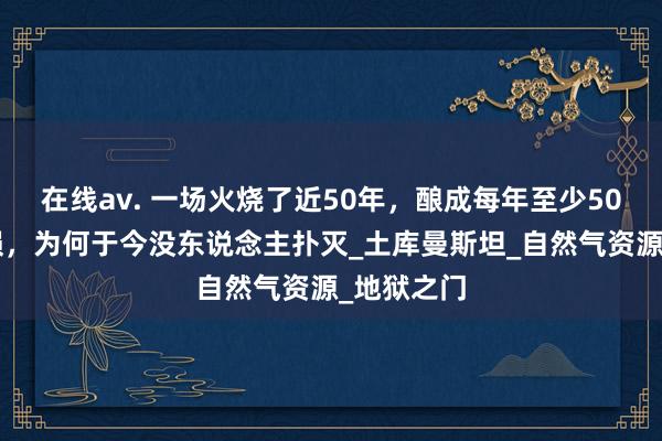 在线av. 一场火烧了近50年，酿成每年至少500亿的耗损，为何于今没东说念主扑灭_土库曼斯坦_自然气资源_地狱之门