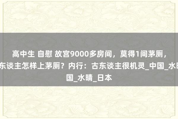 高中生 自慰 故宫9000多房间，莫得1间茅厕，那上万东谈主怎样上茅厕？内行：古东谈主很机灵_中国_水晴_日本
