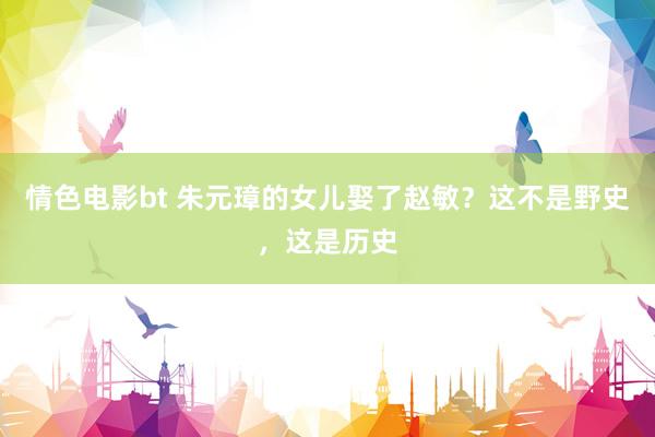 情色电影bt 朱元璋的女儿娶了赵敏？这不是野史，这是历史