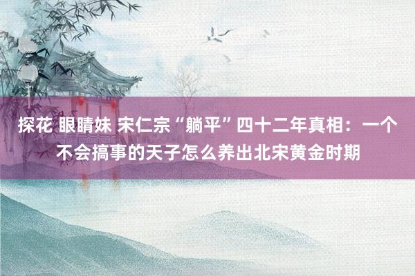 探花 眼睛妹 宋仁宗“躺平”四十二年真相：一个不会搞事的天子怎么养出北宋黄金时期