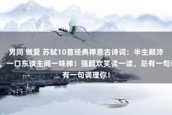 男同 做爱 苏轼10首经典禅意古诗词：半生颠沛半生诗，一口东谈主间一味禅！强颜欢笑读一读，总有一句调理你！
