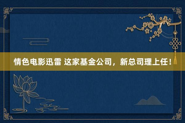 情色电影迅雷 这家基金公司，新总司理上任！