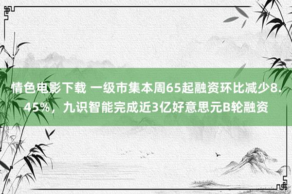 情色电影下载 一级市集本周65起融资环比减少8.45%，九识智能完成近3亿好意思元B轮融资