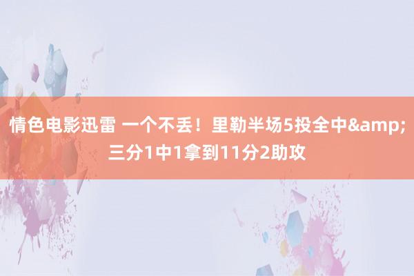情色电影迅雷 一个不丢！里勒半场5投全中&三分1中1拿到11分2助攻