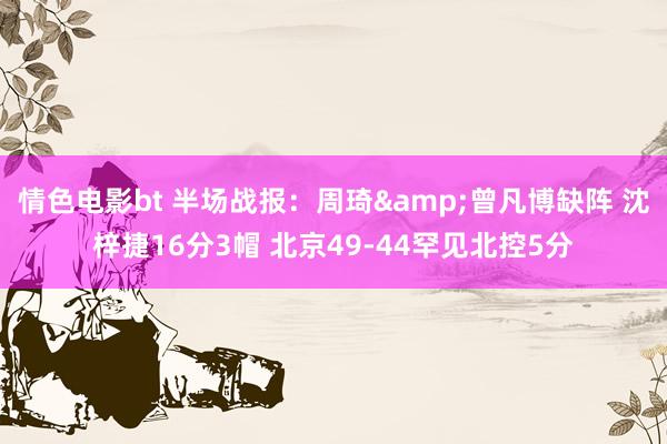情色电影bt 半场战报：周琦&曾凡博缺阵 沈梓捷16分3帽 北京49-44罕见北控5分