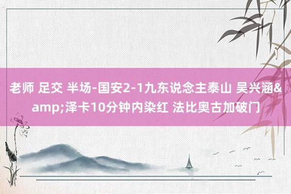 老师 足交 半场-国安2-1九东说念主泰山 吴兴涵&泽卡10分钟内染红 法比奥古加破门