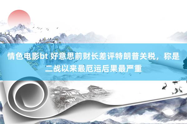 情色电影bt 好意思前财长差评特朗普关税，称是二战以来最厄运后果最严重