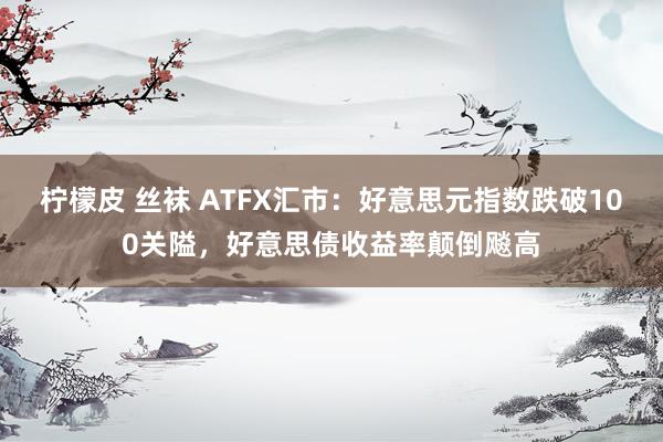 柠檬皮 丝袜 ATFX汇市：好意思元指数跌破100关隘，好意思债收益率颠倒飚高