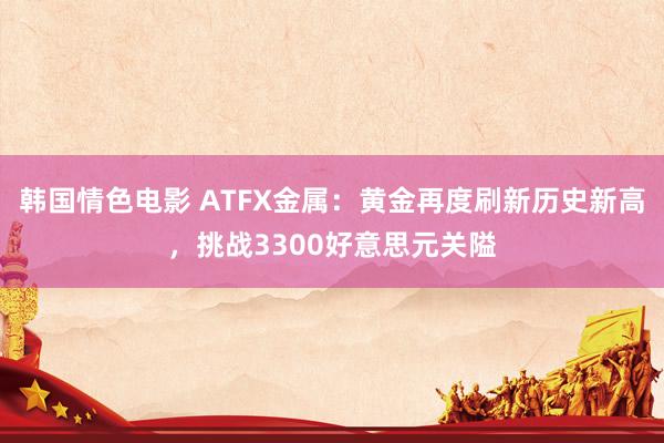 韩国情色电影 ATFX金属：黄金再度刷新历史新高，挑战3300好意思元关隘