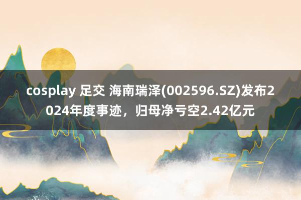 cosplay 足交 海南瑞泽(002596.SZ)发布2024年度事迹，归母净亏空2.42亿元