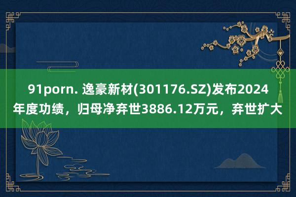 91porn. 逸豪新材(301176.SZ)发布2024年度功绩，归母净弃世3886.12万元，弃世扩大