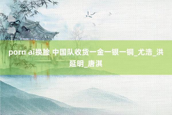 porn ai换脸 中国队收货一金一银一铜_尤浩_洪延明_唐淇