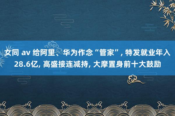 女同 av 给阿里、华为作念“管家”， 特发就业年入28.6亿， 高盛接连减持， 大摩置身前十大鼓励