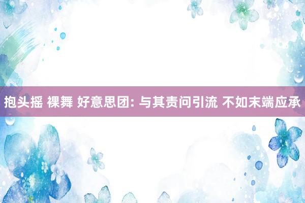 抱头摇 裸舞 好意思团: 与其责问引流 不如末端应承