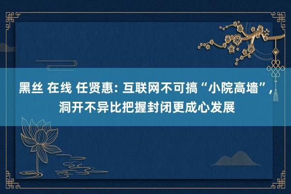 黑丝 在线 任贤惠: 互联网不可搞“小院高墙”， 洞开不异比把握封闭更成心发展