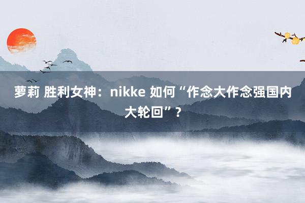 萝莉 胜利女神：nikke 如何“作念大作念强国内大轮回”？