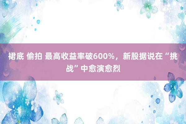 裙底 偷拍 最高收益率破600%，新股据说在“挑战”中愈演愈烈