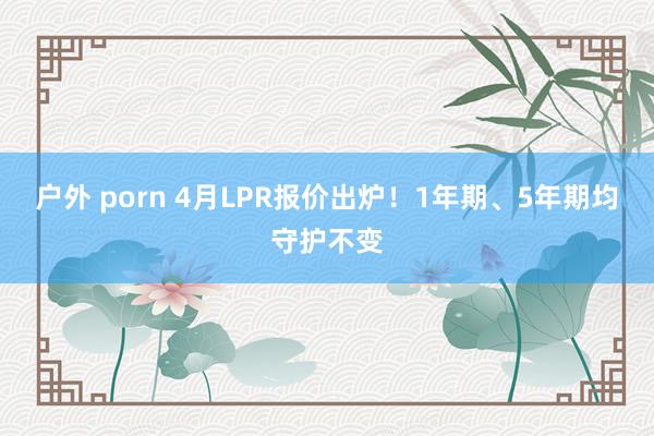 户外 porn 4月LPR报价出炉！1年期、5年期均守护不变