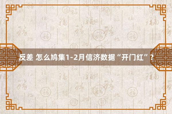 反差 怎么鸠集1-2月信济数据“开门红”？