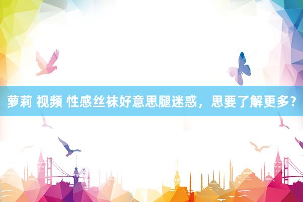 萝莉 视频 性感丝袜好意思腿迷惑，思要了解更多？