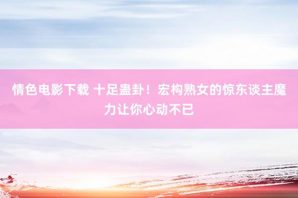 情色电影下载 十足蛊卦！宏构熟女的惊东谈主魔力让你心动不已