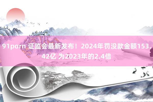 91porn 证监会最新发布！2024年罚没款金额153.42亿 为2023年的2.4倍