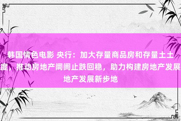 韩国情色电影 央行：加大存量商品房和存量土土地活力度，推动房地产阛阓止跌回稳，助力构建房地产发展新步地