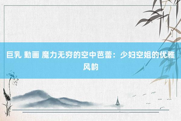 巨乳 動画 魔力无穷的空中芭蕾：少妇空姐的优雅风韵