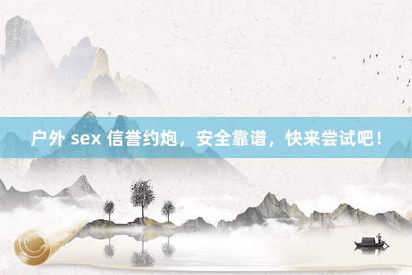 户外 sex 信誉约炮，安全靠谱，快来尝试吧！