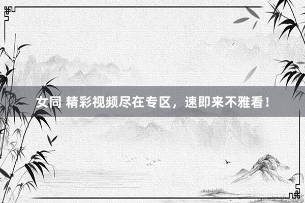 女同 精彩视频尽在专区，速即来不雅看！