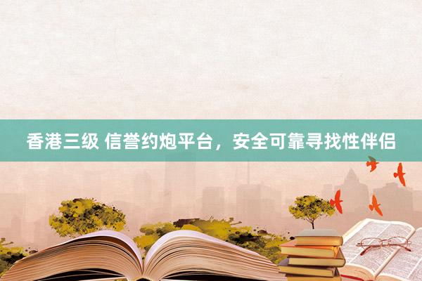 香港三级 信誉约炮平台，安全可靠寻找性伴侣