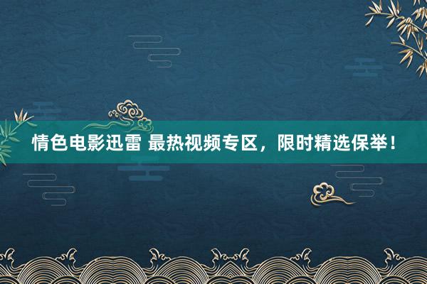 情色电影迅雷 最热视频专区，限时精选保举！