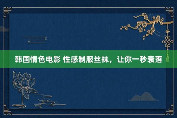 韩国情色电影 性感制服丝袜，让你一秒衰落