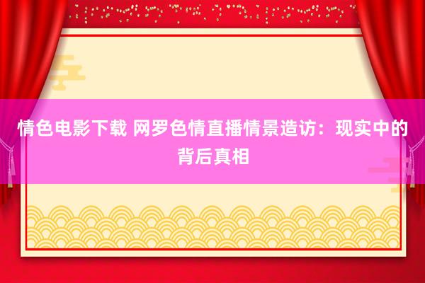 情色电影下载 网罗色情直播情景造访：现实中的背后真相