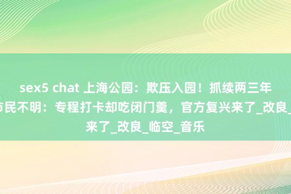 sex5 chat 上海公园：欺压入园！抓续两三年静偷偷...市民不明：专程打卡却吃闭门羹，官方复兴来了_改良_临空_音乐
