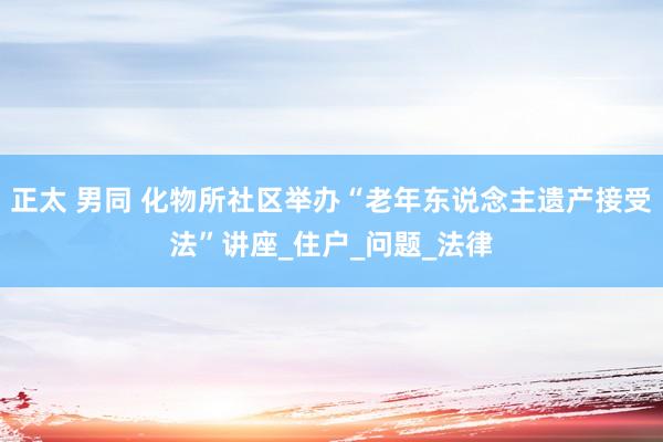 正太 男同 化物所社区举办“老年东说念主遗产接受法”讲座_住户_问题_法律