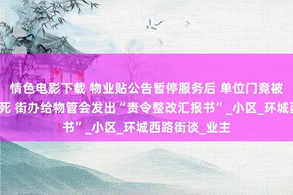 情色电影下载 物业贴公告暂停服务后 单位门竟被东谈主连夜封死 街办给物管会发出“责令整改汇报书”_小区_环城西路街谈_业主