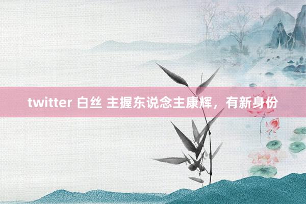 twitter 白丝 主握东说念主康辉，有新身份