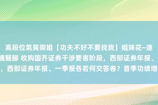 高段位氣質御姐【功夫不好不要找我】姐妹花~連體絲襪~大奶晃動~絲襪騷腳 收购国齐证券干涉要害阶段，西部证券年报、一季报各若何交答卷？首季功绩增48%亮眼