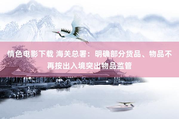 情色电影下载 海关总署：明确部分货品、物品不再按出入境突出物品监管