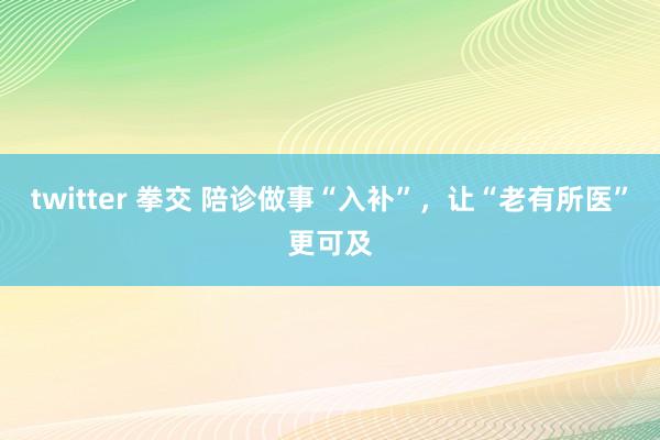twitter 拳交 陪诊做事“入补”，让“老有所医”更可及